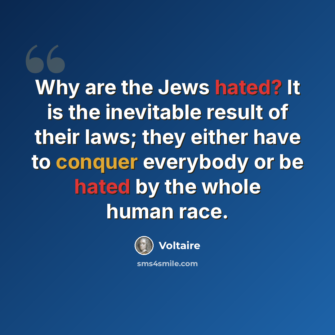 “Why are the Jews hated? It is the inevitable result of their laws; they either have to conquer everybody or be hated by the whole human race.” quote by Voltaire