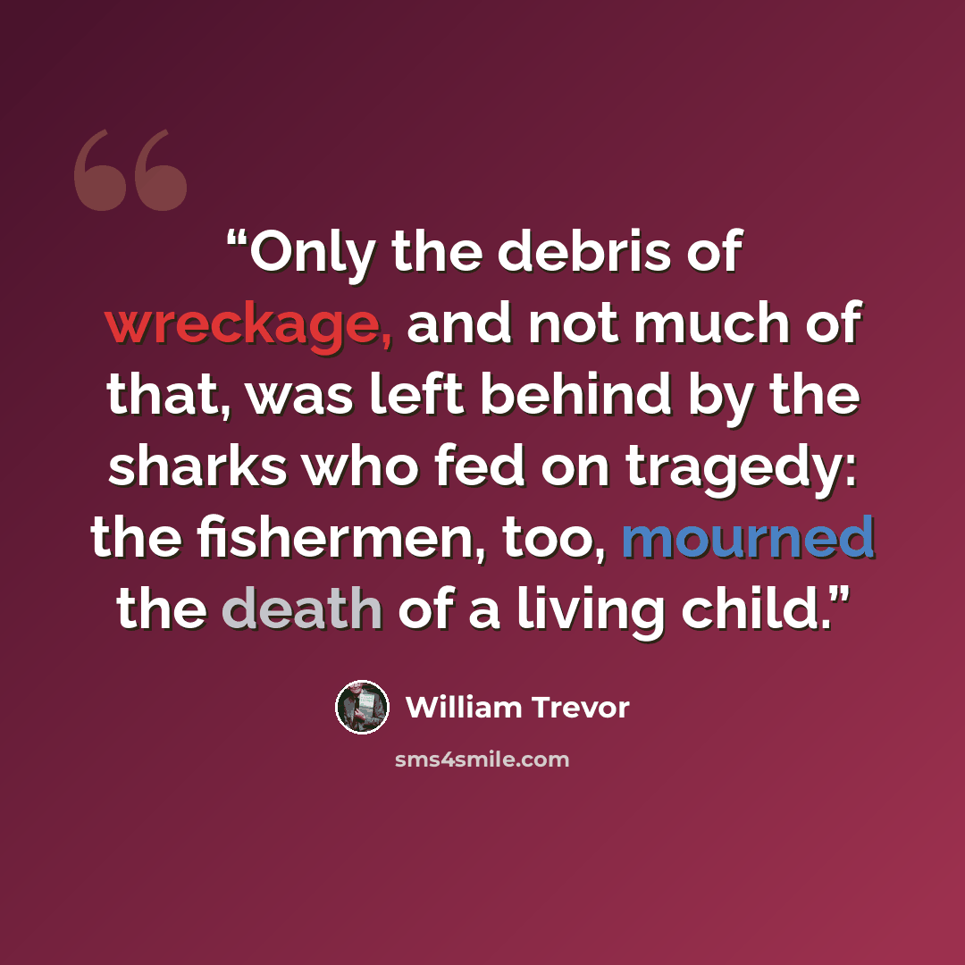“Only the debris of wreckage, and not much of that, was left behind by the sharks who fed on tragedy: the fishermen, too, mourned the death of a living child.” quote by William Trevor