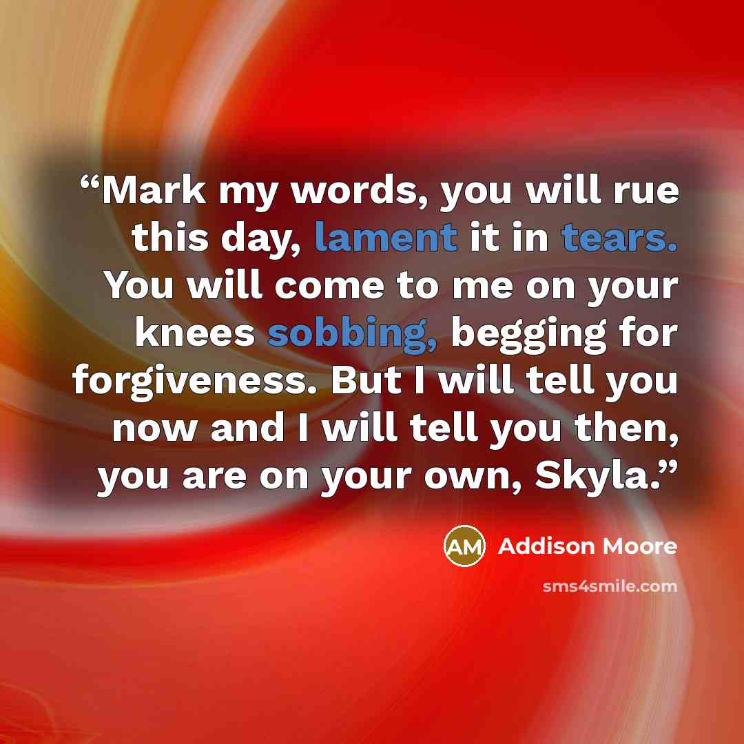 “Mark my words, you will rue this day, lament it in tears. You will come to me on your knees sobbing, begging for forgiveness. But I will tell you now and I will tell you then, you are on your own, Skyla.” quote by Addison Moore