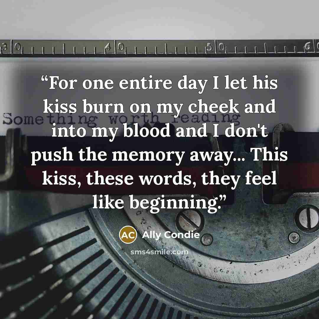 “For one entire day I let his kiss burn on my cheek and into my blood and I don't push the memory away... This kiss, these words, they feel like beginning.” quote by Ally Condie