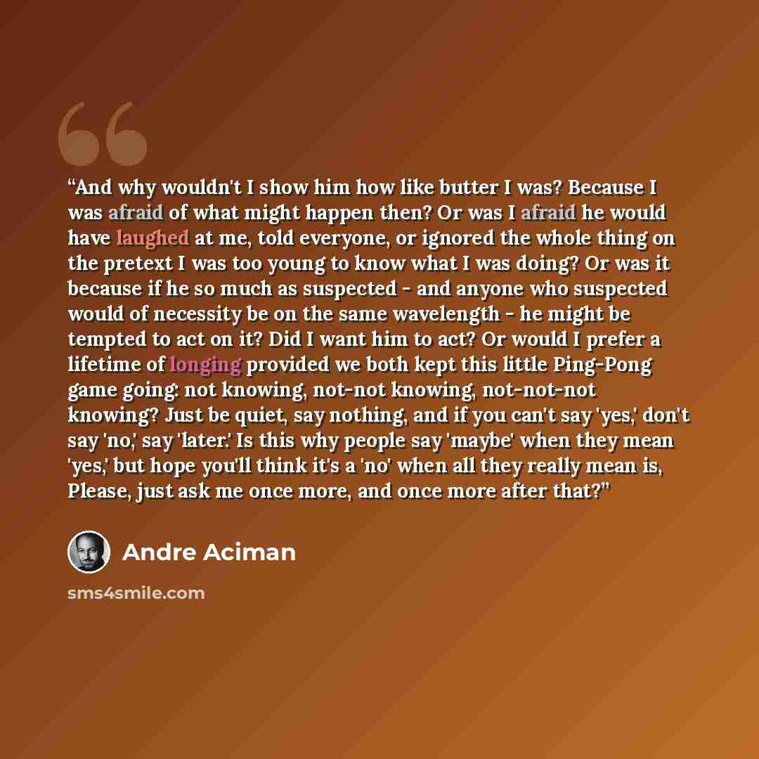 “And why wouldn't I show him how like butter I was? Because I was afraid of what might happen then? Or was I afraid he would have laughed at me, told everyone, or ignored the whole thing on the pretext I was too young to know what I was doing? Or was it because if he so much as suspected - and…” quote by André Aciman