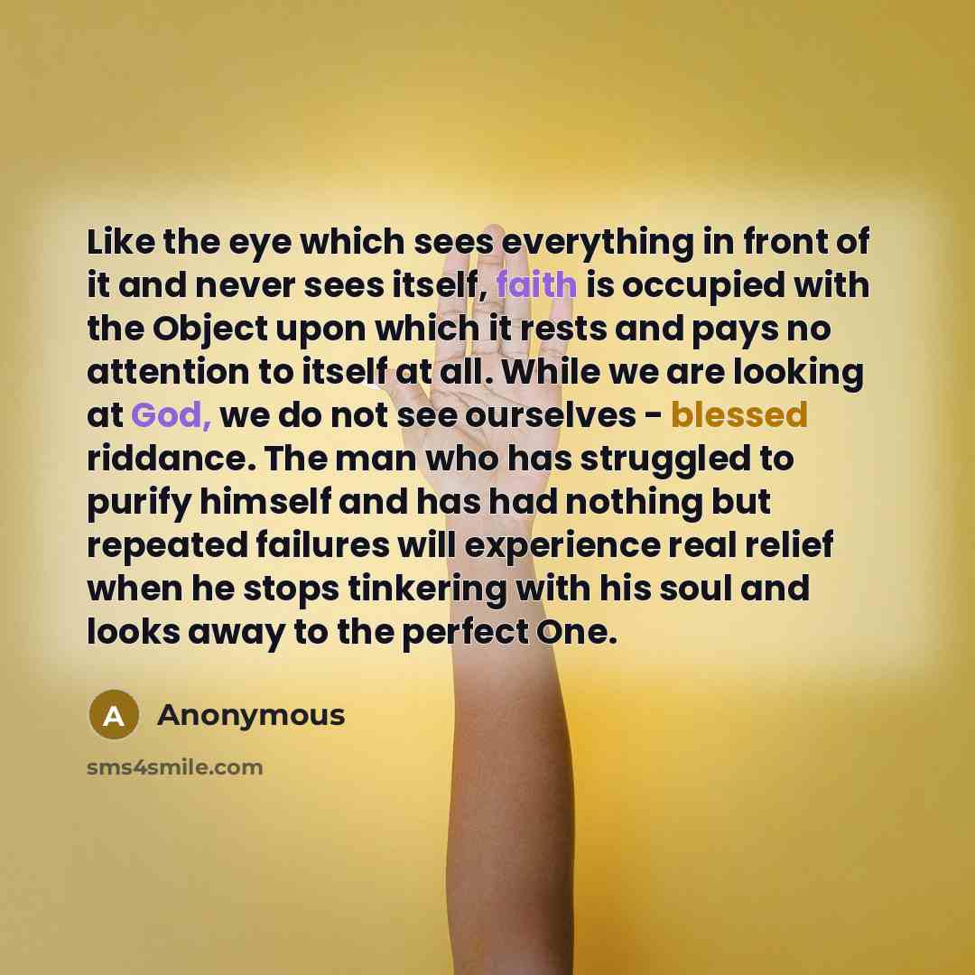 “Like the eye which sees everything in front of it and never sees itself, faith is occupied with the Object upon which it rests and pays no attention to itself at all. While we are looking at God, we do not see ourselves - blessed riddance. The man who has struggled to purify himself and has had…” quote by Anonymous