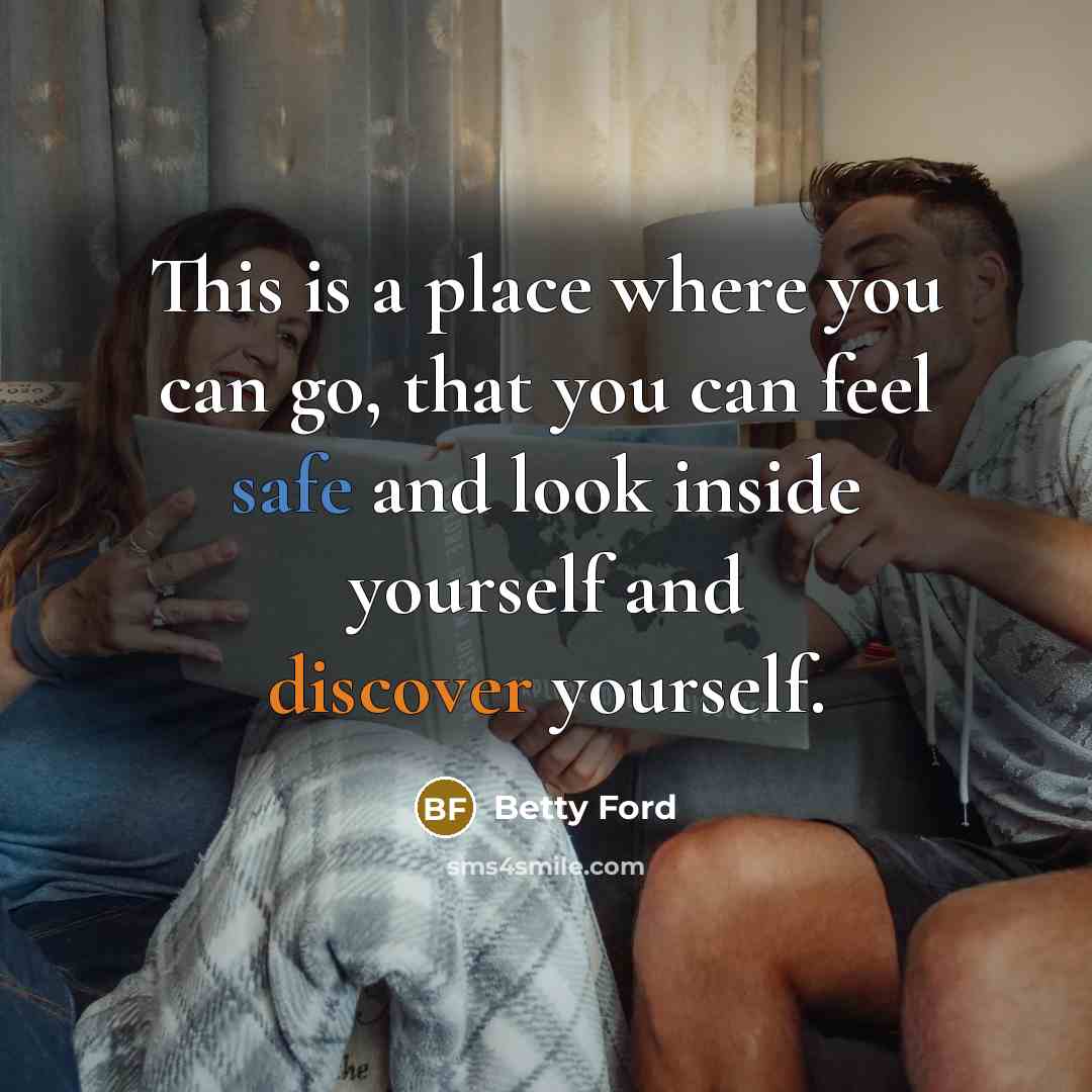“This is a place where you can go, that you can feel safe and look inside yourself and discover yourself.” quote by Betty Ford