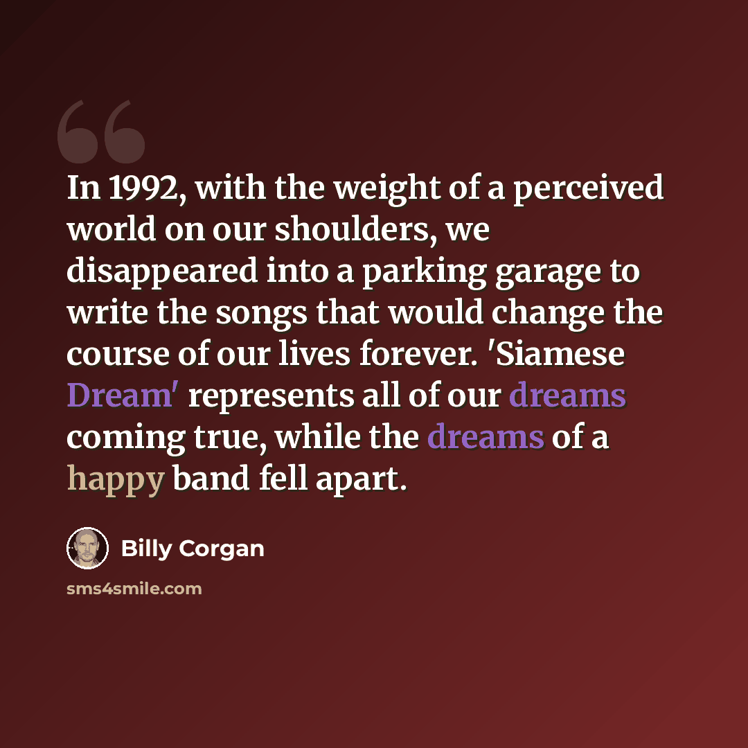 “In 1992, with the weight of a perceived world on our shoulders, we disappeared into a parking garage to write the songs that would change the course of our lives forever. 'Siamese Dream' represents all of our dreams coming true, while the dreams of a happy band fell apart.” quote by Billy Corgan