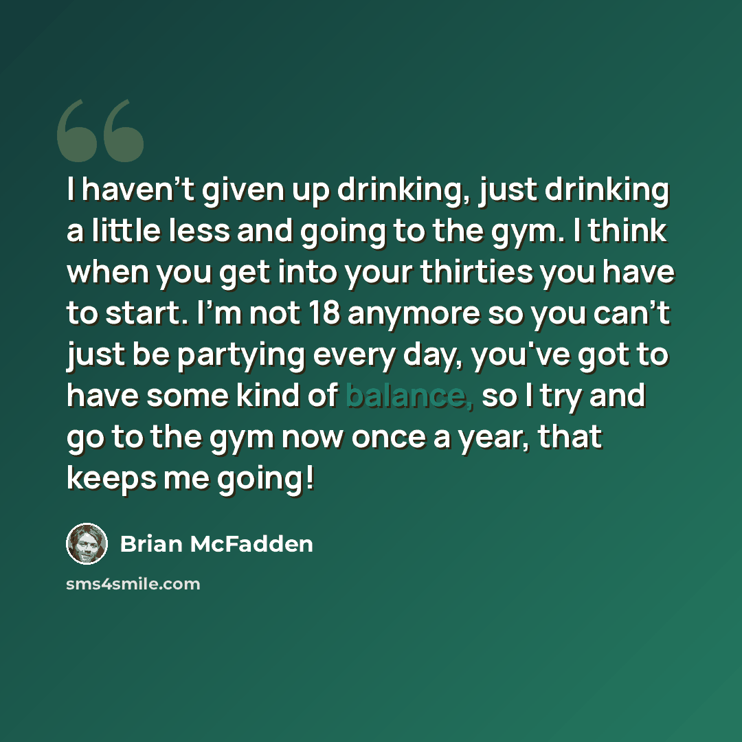 “I haven't given up drinking, just drinking a little less and going to the gym. I think when you get into your thirties you have to start. I'm not 18 anymore so you can't just be partying every day, you've got to have some kind of balance, so I try and go to the gym now once a year, that keeps me…” quote by Brian McFadden