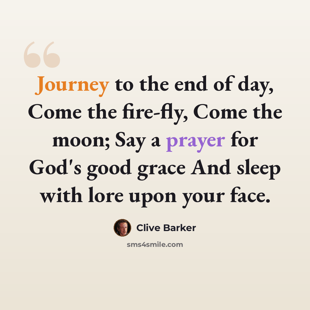 “Journey to the end of day, Come the fire-fly, Come the moon; Say a prayer for God's good grace And sleep with lore upon your face.” quote by Clive Barker