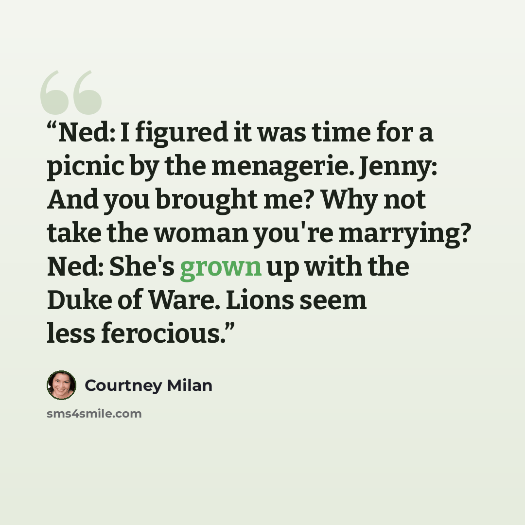“Ned: I figured it was time for a picnic by the menagerie. Jenny: And you brought me? Why not take the woman you're marrying? Ned: She's grown up with the Duke of Ware. Lions seem less ferocious.” quote by Courtney Milan