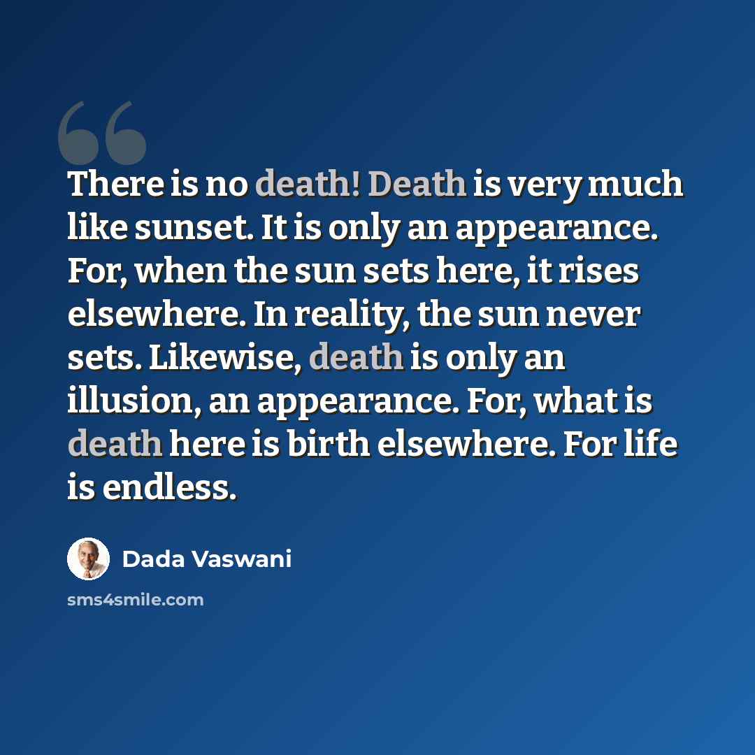 “There is no death! Death is very much like sunset. It is only an appearance. For, when the sun sets here, it rises elsewhere. In reality, the sun never sets. Likewise, death is only an illusion, an appearance. For, what is death here is birth elsewhere. For life is endless.” quote by Dada Vaswani