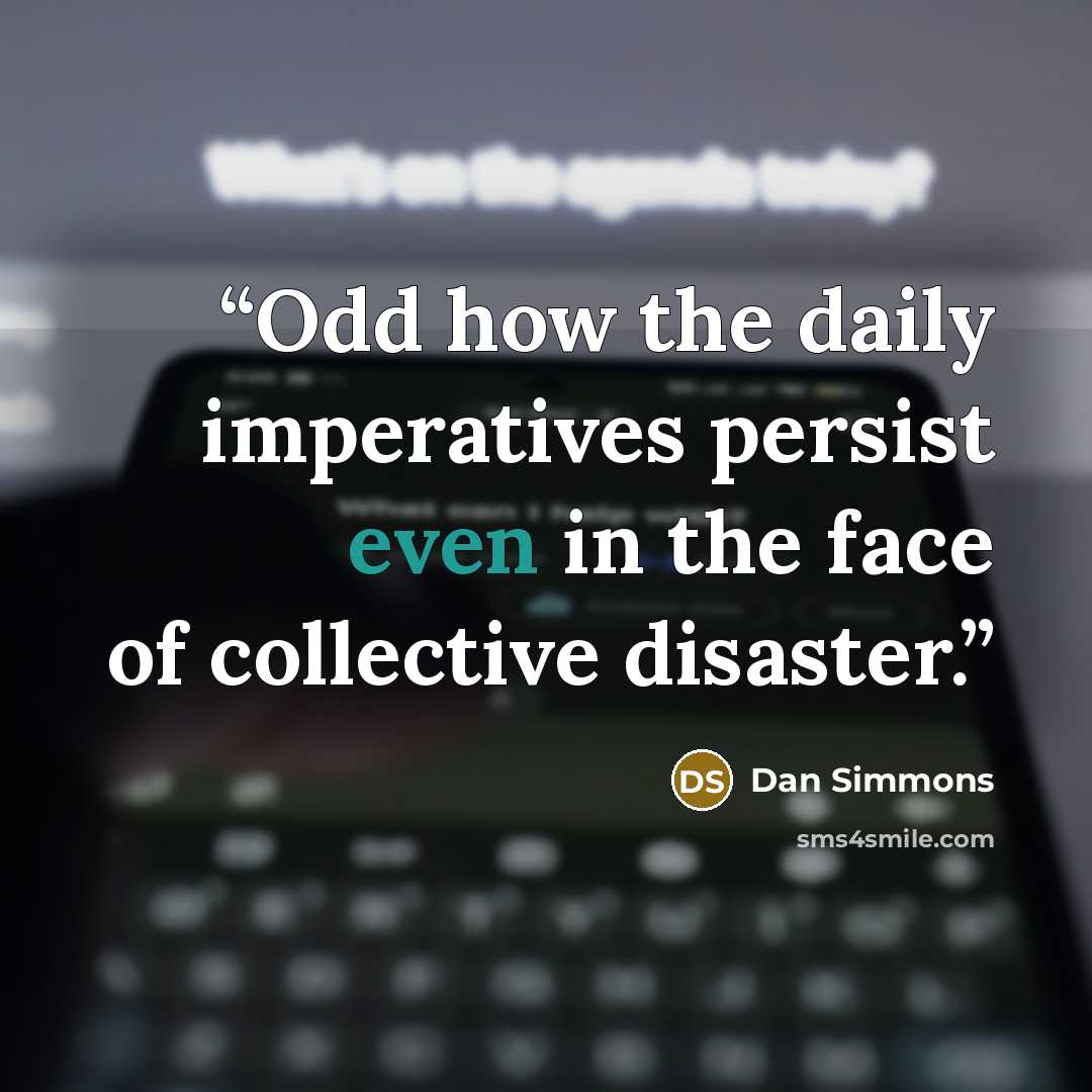 “Odd how the daily imperatives persist even in the face of collective disaster.” quote by Dan Simmons