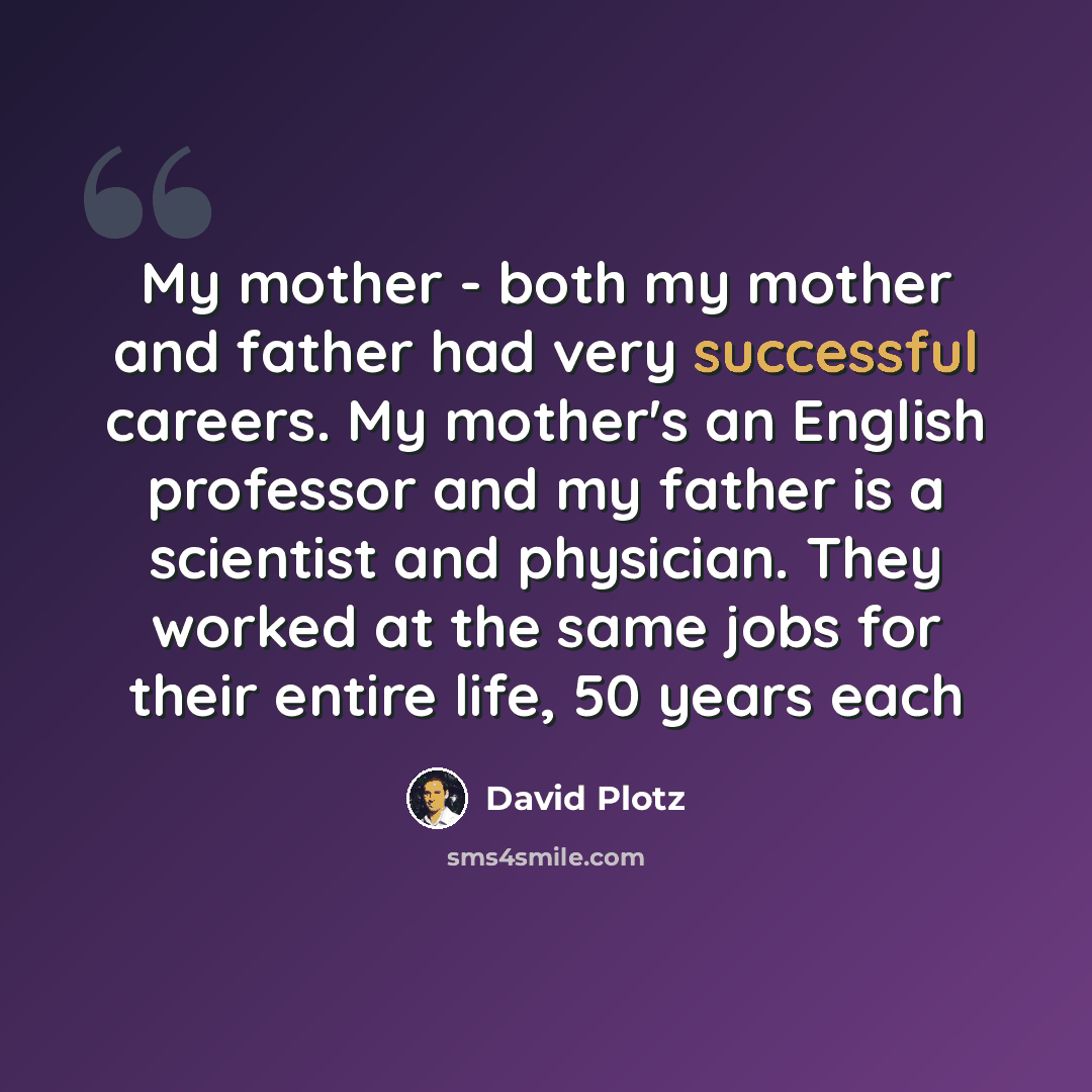 “My mother - both my mother and father had very successful careers. My mother's an English professor and my father is a scientist and physician. They worked at the same jobs for their entire life, 50 years each” quote by David Plotz