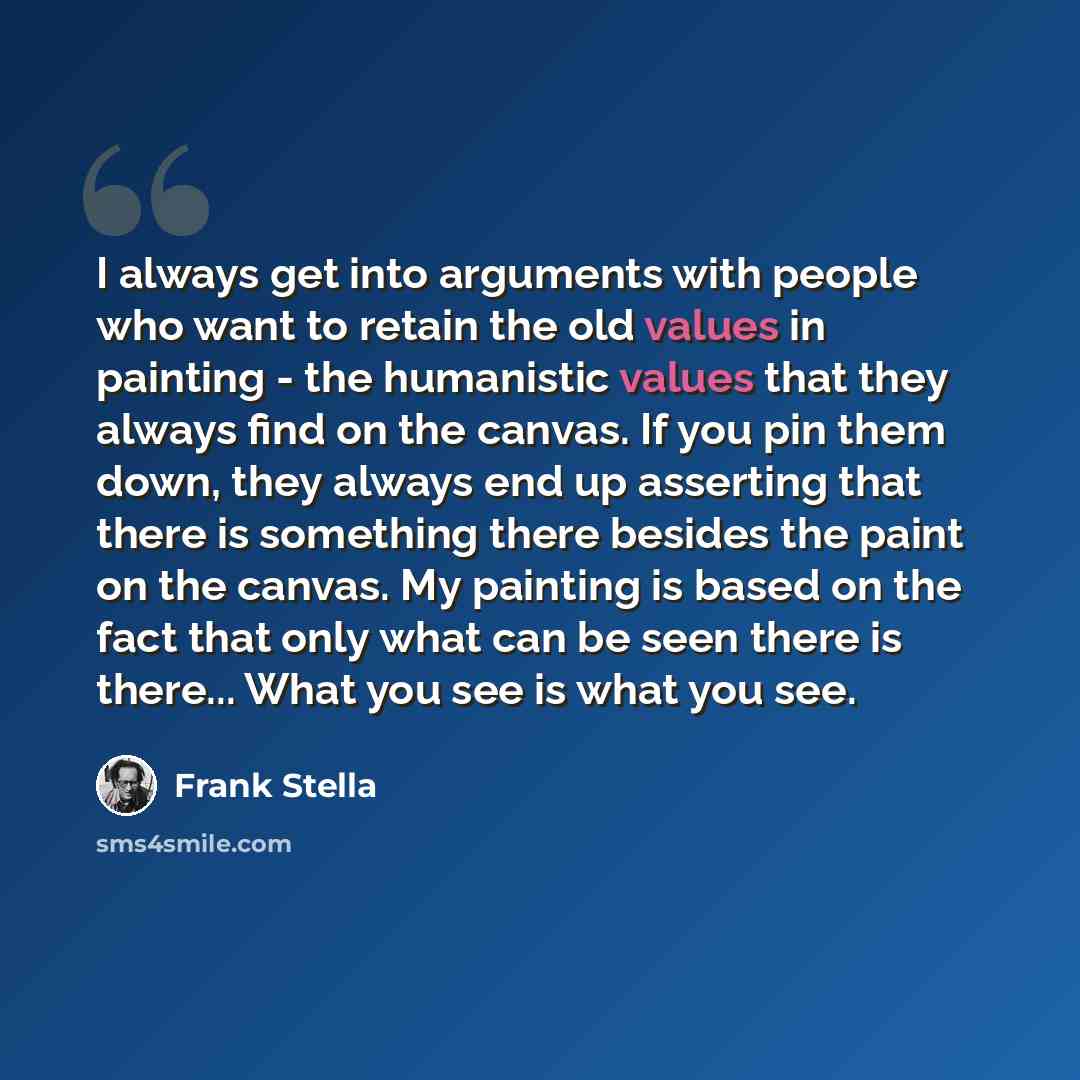 “I always get into arguments with people who want to retain the old values in painting - the humanistic values that they always find on the canvas. If you pin them down, they always end up asserting that there is something there besides the paint on the canvas. My painting is based on the fact that…” quote by Frank Stella