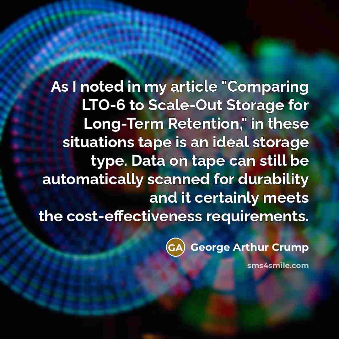 “As I noted in my article "Comparing LTO-6 to Scale-Out Storage for Long-Term Retention," in these situations tape is an ideal storage type. Data on tape can still be automatically scanned for durability and it certainly meets the cost-effectiveness requirements.” quote by George Arthur Crump