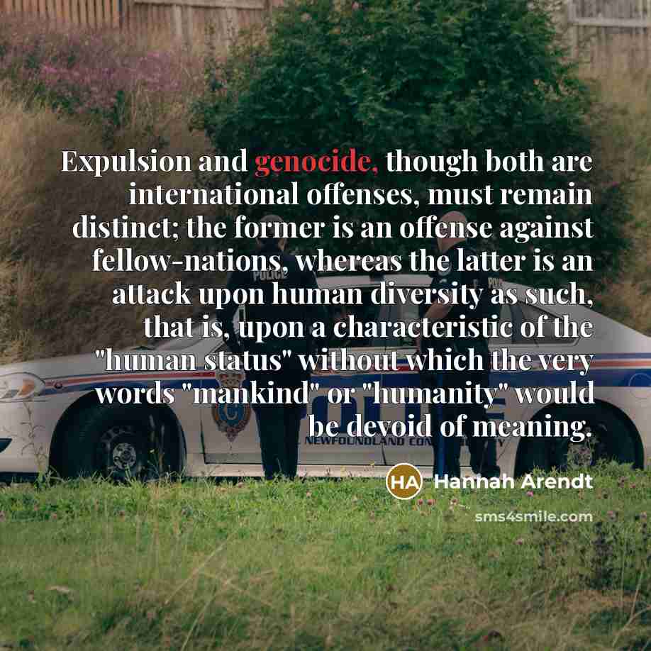 “Expulsion and genocide, though both are international offenses, must remain distinct; the former is an offense against fellow-nations, whereas the latter is an attack upon human diversity as such, that is, upon a characteristic of the "human status" without which the very words "mankind" or…” quote by Hannah Arendt