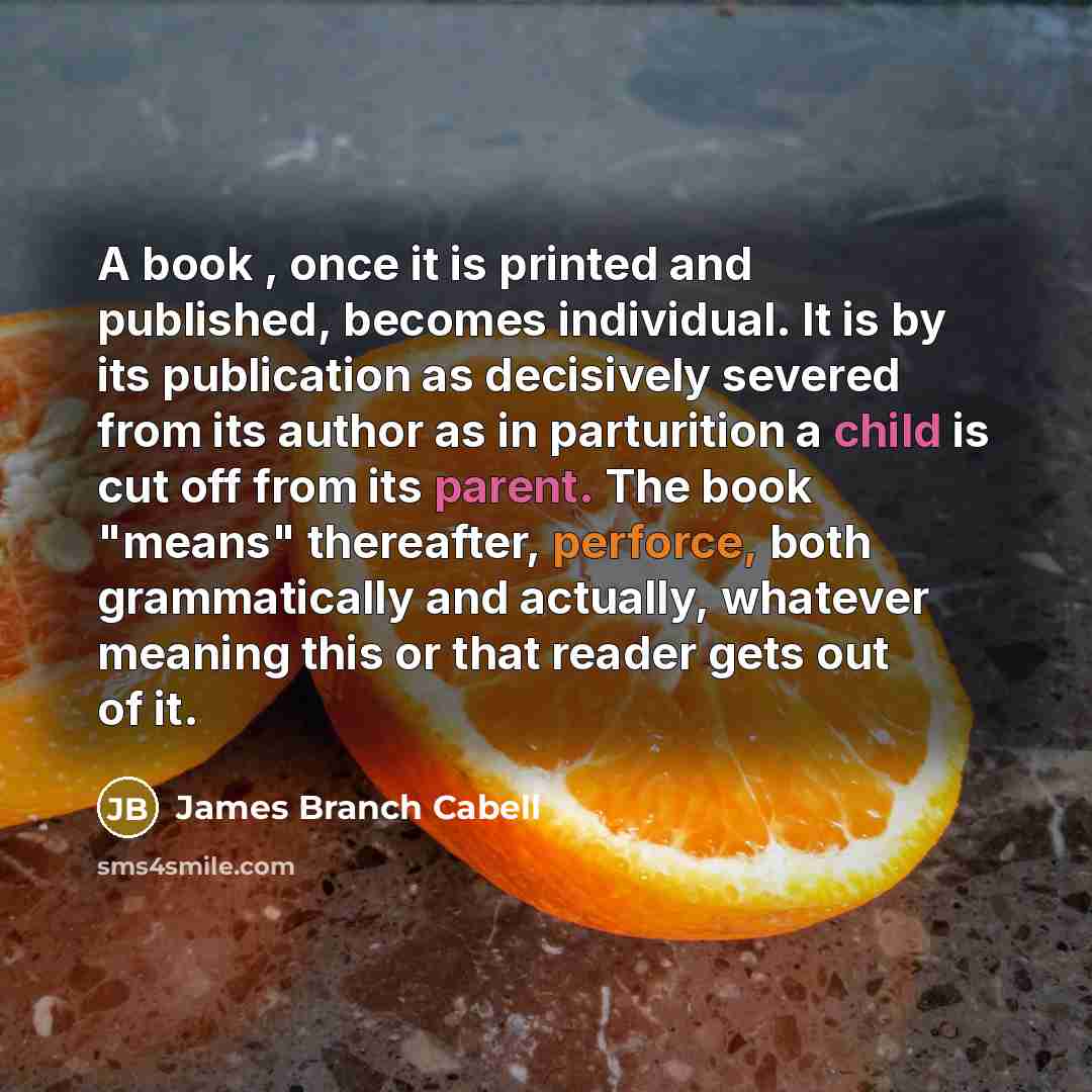 “A book , once it is printed and published, becomes individual. It is by its publication as decisively severed from its author as in parturition a child is cut off from its parent. The book "means" thereafter, perforce, both grammatically and actually, whatever meaning this or that reader gets out…” quote by James Branch Cabell