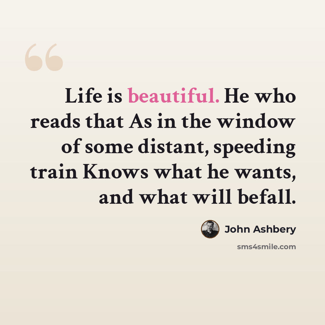 “Life is beautiful. He who reads that As in the window of some distant, speeding train Knows what he wants, and what will befall.” quote by John Ashbery