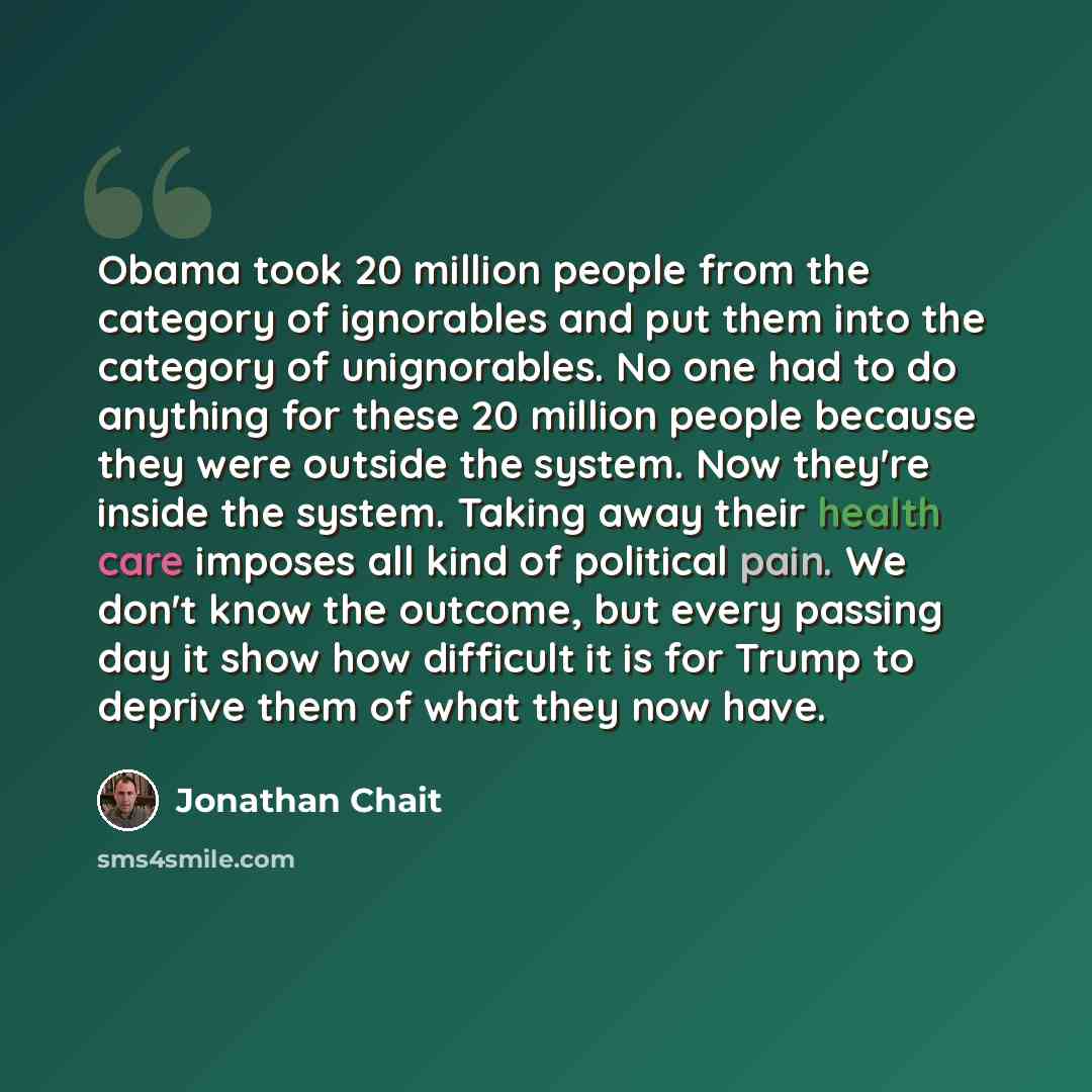 “Obama took 20 million people from the category of ignorables and put them into the category of unignorables. No one had to do anything for these 20 million people because they were outside the system. Now they're inside the system. Taking away their health care imposes all kind of political pain…” quote by Jonathan Chait