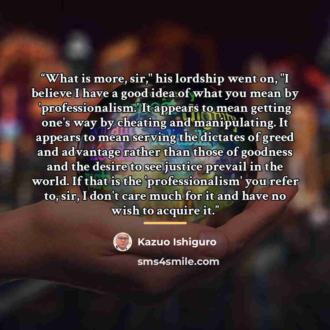 “What is more, sir," his lordship went on, "I believe I have a good idea of what you mean by 'professionalism.' It appears to mean getting one's way by cheating and manipulating. It appears to mean serving the dictates of greed and advantage rather than those of goodness and the desire to see…” quote by Kazuo Ishiguro