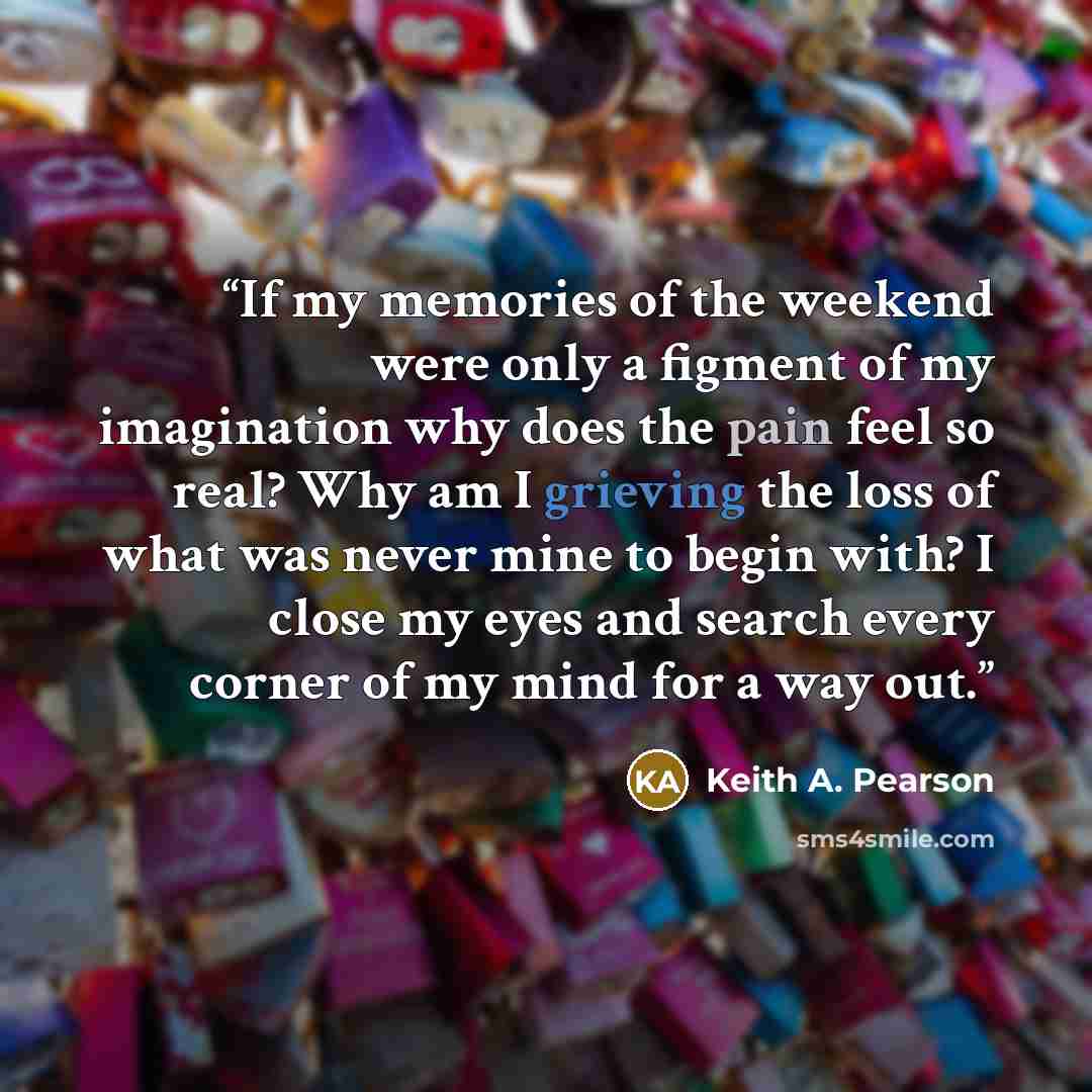 “If my memories of the weekend were only a figment of my imagination why does the pain feel so real? Why am I grieving the loss of what was never mine to begin with? I close my eyes and search every corner of my mind for a way out.” quote by Keith A. Pearson