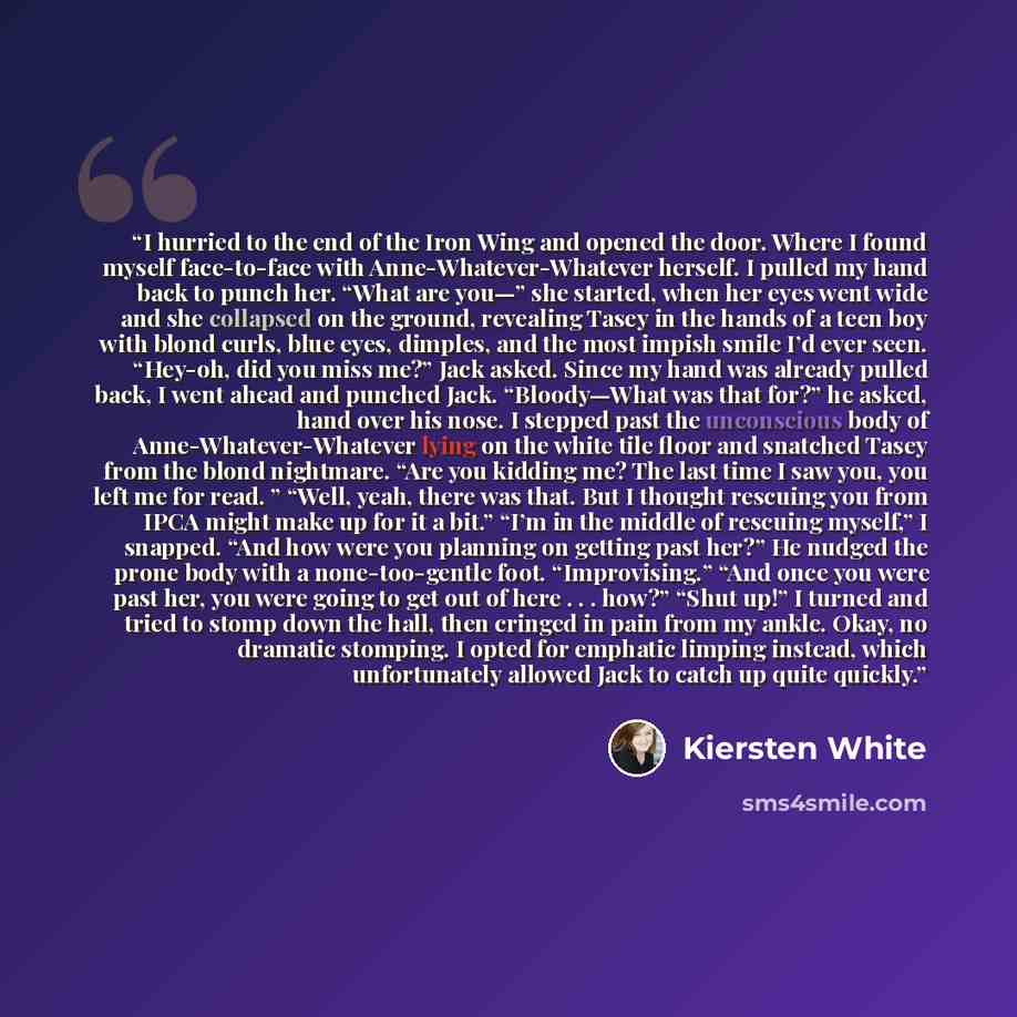 “I hurried to the end of the Iron Wing and opened the door. Where I found myself face-to-face with Anne-Whatever-Whatever herself. I pulled my hand back to punch her. “What are you—” she started, when her eyes went wide and she collapsed on the ground, revealing Tasey in the hands of a teen boy…” quote by Kiersten White