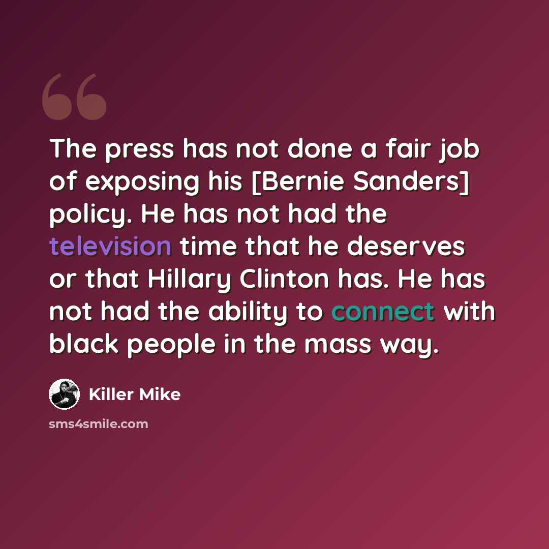 “The press has not done a fair job of exposing his [Bernie Sanders] policy. He has not had the television time that he deserves or that Hillary Clinton has. He has not had the ability to connect with black people in the mass way.” quote by Killer Mike