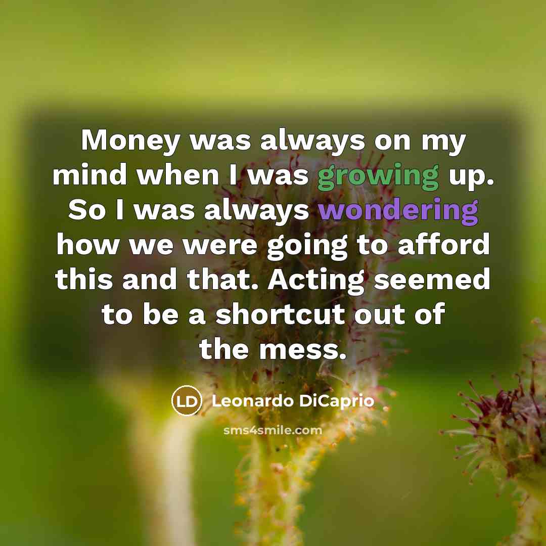“Money was always on my mind when I was growing up. So I was always wondering how we were going to afford this and that. Acting seemed to be a shortcut out of the mess.” quote by Leonardo DiCaprio