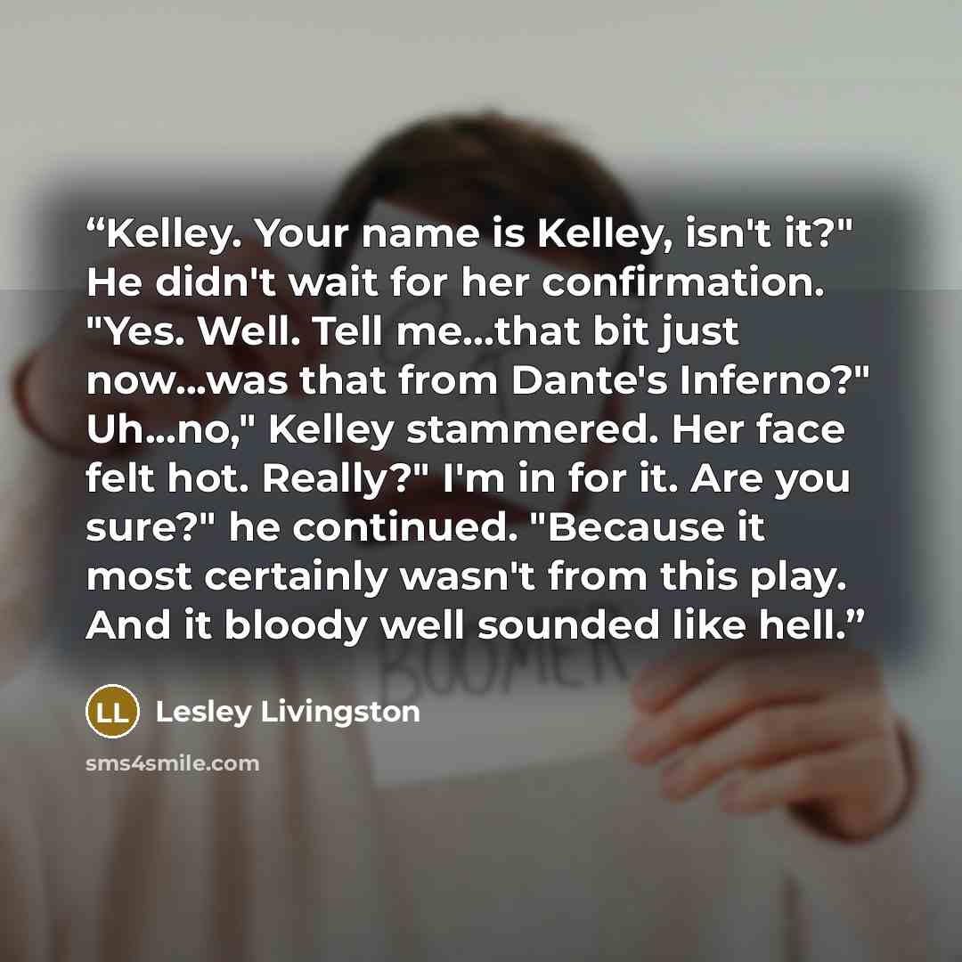 “Kelley. Your name is Kelley, isn't it?" He didn't wait for her confirmation. "Yes. Well. Tell me...that bit just now...was that from Dante's Inferno?" Uh...no," Kelley stammered. Her face felt hot. Really?" I'm in for it. Are you sure?" he continued. "Because it most certainly wasn't from this…” quote by Lesley Livingston