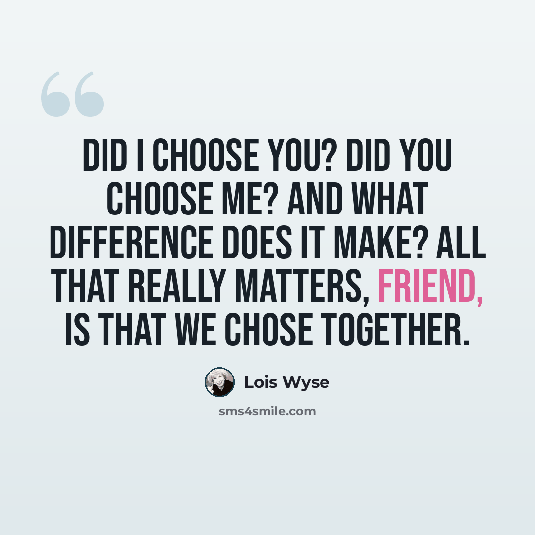 “Did I choose you? Did you choose me? And what difference does it make? All that really matters, friend, is that we chose together.” quote by Lois Wyse