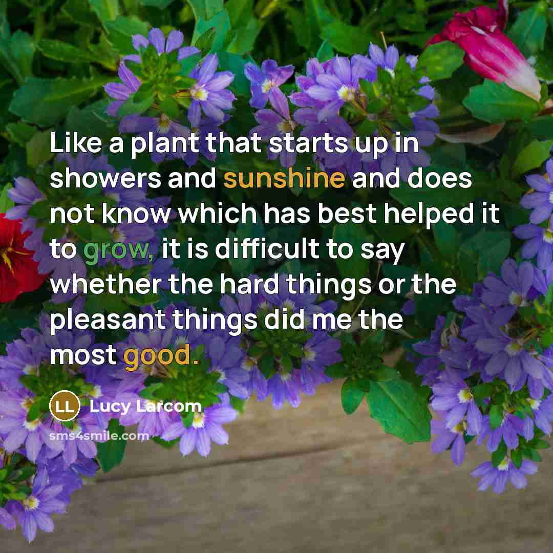 “Like a plant that starts up in showers and sunshine and does not know which has best helped it to grow, it is difficult to say whether the hard things or the pleasant things did me the most good.” quote by Lucy Larcom
