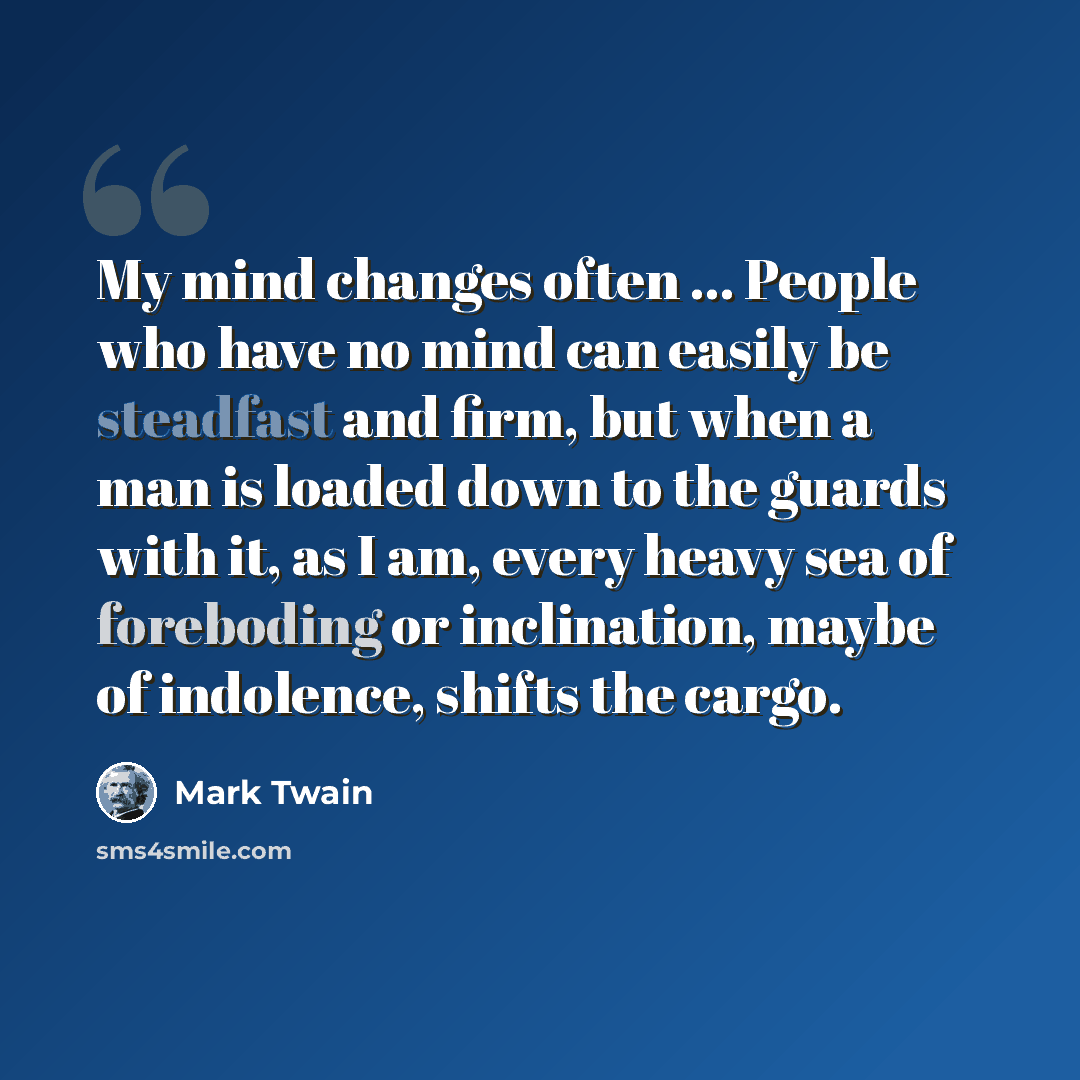 “My mind changes often ... People who have no mind can easily be steadfast and firm, but when a man is loaded down to the guards with it, as I am, every heavy sea of foreboding or inclination, maybe of indolence, shifts the cargo.” quote by Mark Twain
