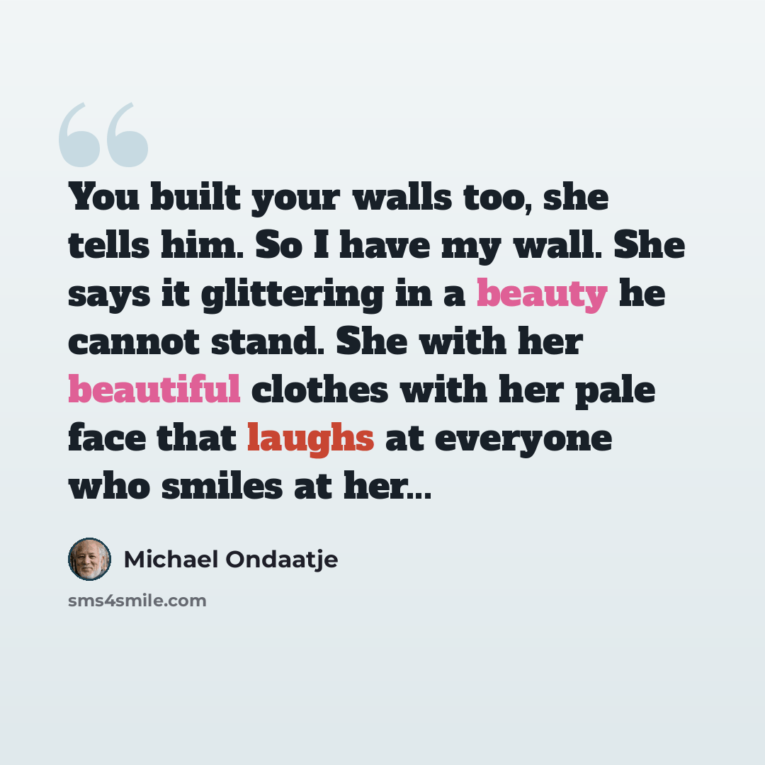 “You built your walls too, she tells him. So I have my wall. She says it glittering in a beauty he cannot stand. She with her beautiful clothes with her pale face that laughs at everyone who smiles at her...” quote by Michael Ondaatje