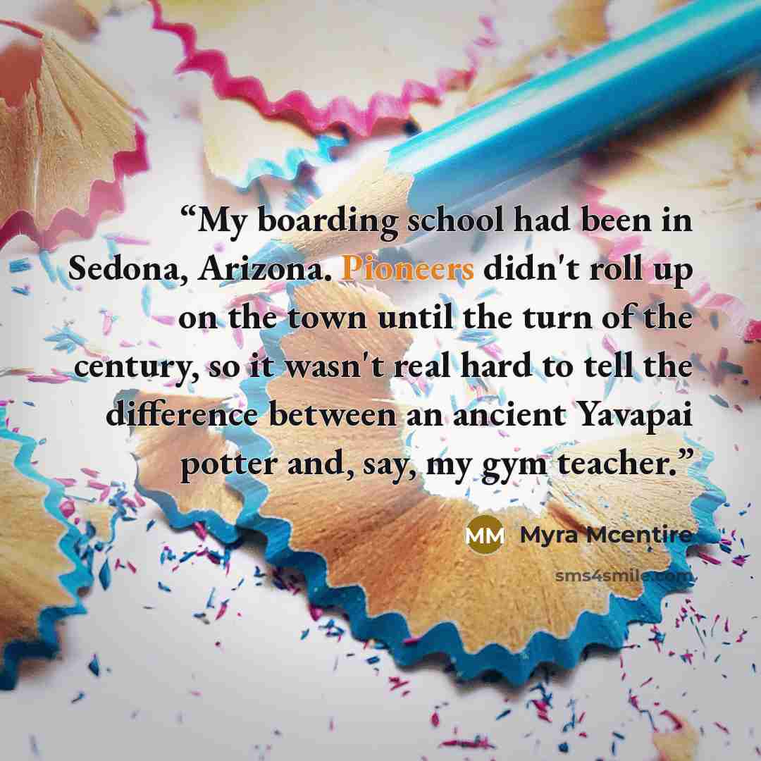 “My boarding school had been in Sedona, Arizona. Pioneers didn't roll up on the town until the turn of the century, so it wasn't real hard to tell the difference between an ancient Yavapai potter and, say, my gym teacher.” quote by Myra McEntire