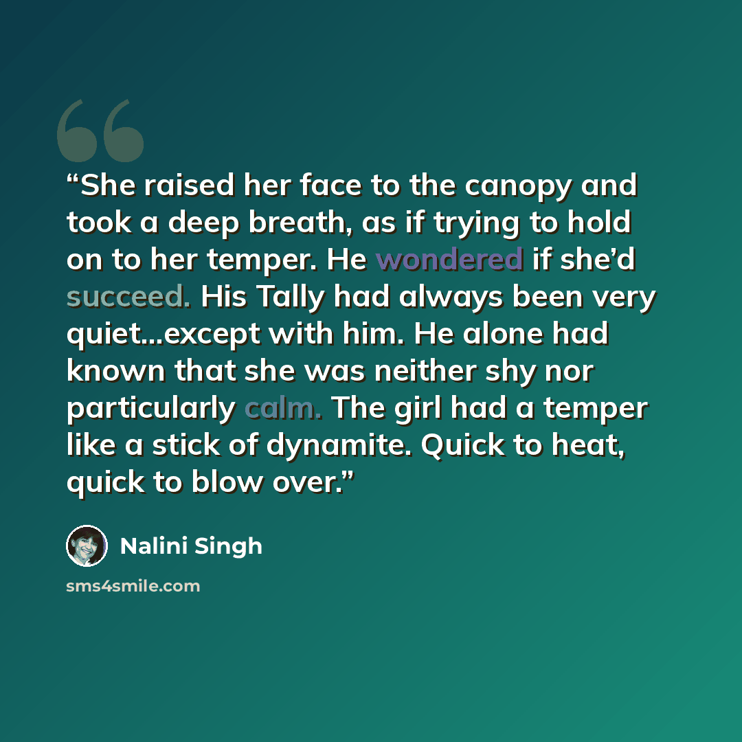 “She raised her face to the canopy and took a deep breath, as if trying to hold on to her temper. He wondered if she’d succeed. His Tally had always been very quiet…except with him. He alone had known that she was neither shy nor particularly calm. The girl had a temper like a stick of dynamite…” quote by Nalini Singh