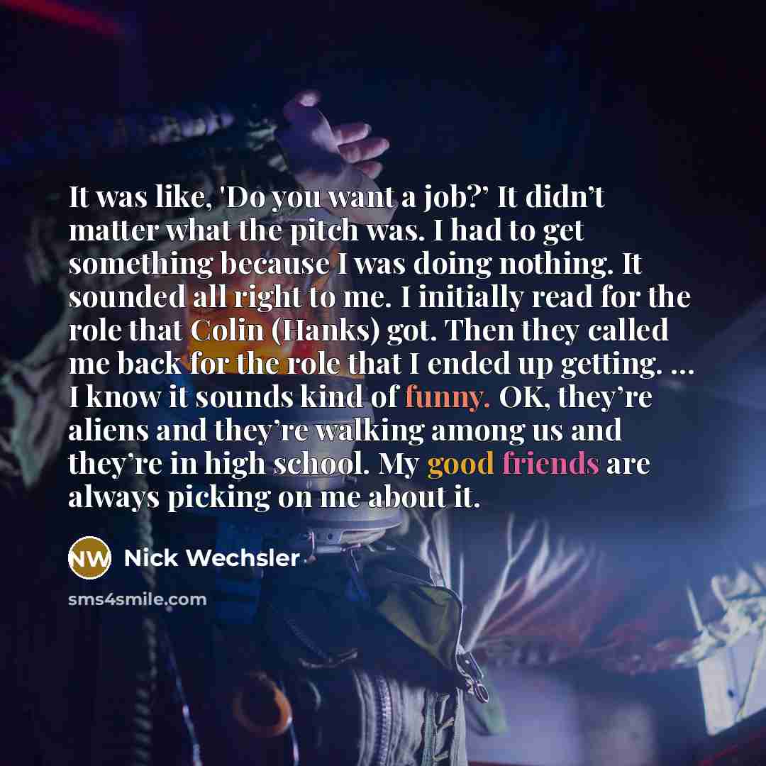 “It was like, 'Do you want a job?’ It didn’t matter what the pitch was. I had to get something because I was doing nothing. It sounded all right to me. I initially read for the role that Colin (Hanks) got. Then they called me back for the role that I ended up getting. … I know it sounds kind of…” quote by Nick Wechsler