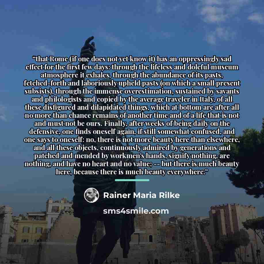 “that Rome (if one does not yet know it) has an oppressingly sad effect for the first few days: through the lifeless and doleful museum atmosphere it exhales, through the abundance of its pasts, fetched-forth and laboriously upheld pasts (on which a small present subsists), through the immense…” quote by Rainer Maria Rilke