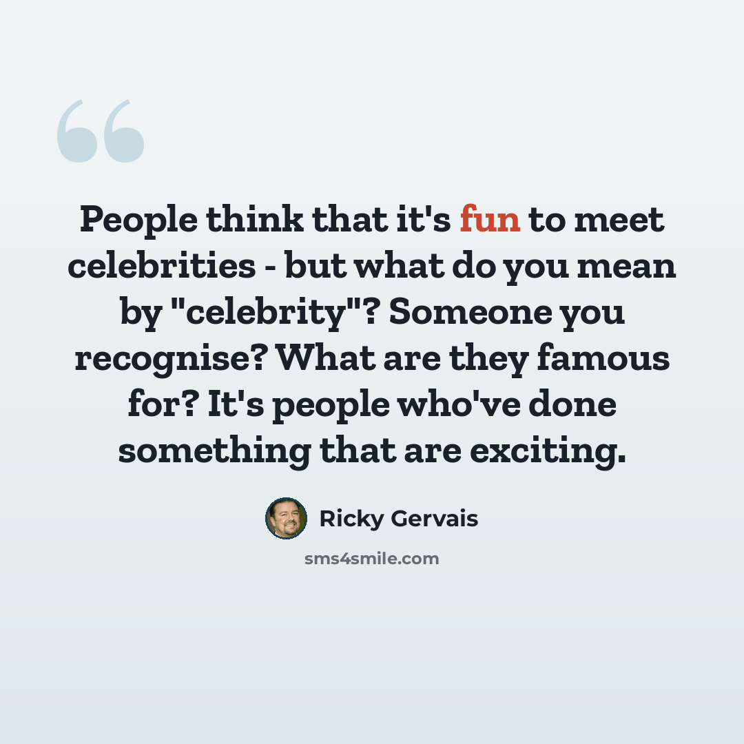 “People think that it's fun to meet celebrities - but what do you mean by "celebrity"? Someone you recognise? What are they famous for? It's people who've done something that are exciting.” quote by Ricky Gervais