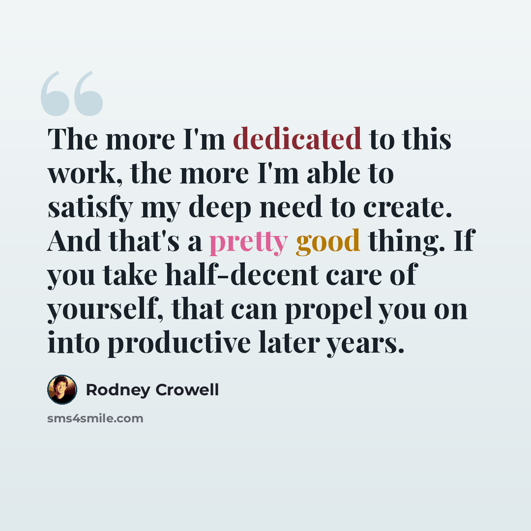 “The more I'm dedicated to this work, the more I'm able to satisfy my deep need to create. And that's a pretty good thing. If you take half-decent care of yourself, that can propel you on into productive later years.” quote by Rodney Crowell