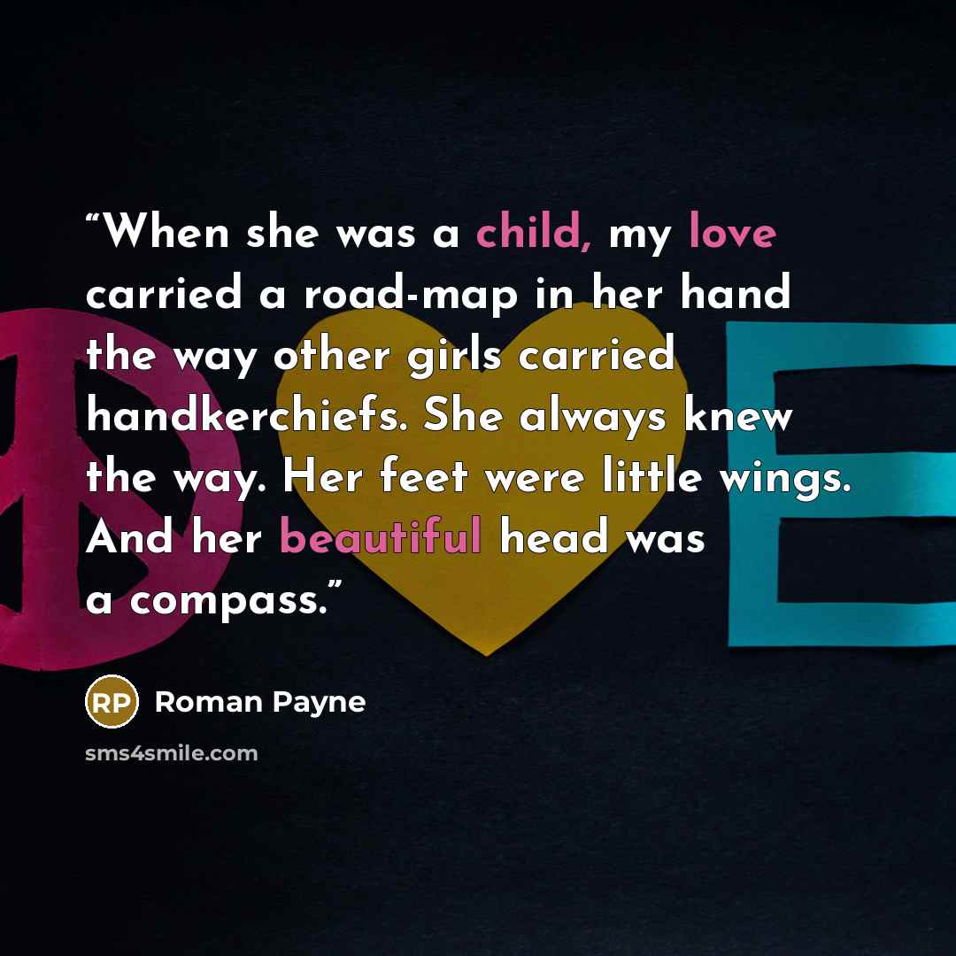 “When she was a child, my love carried a road-map in her hand the way other girls carried handkerchiefs. She always knew the way. Her feet were little wings. And her beautiful head was a compass.” quote by Roman Payne