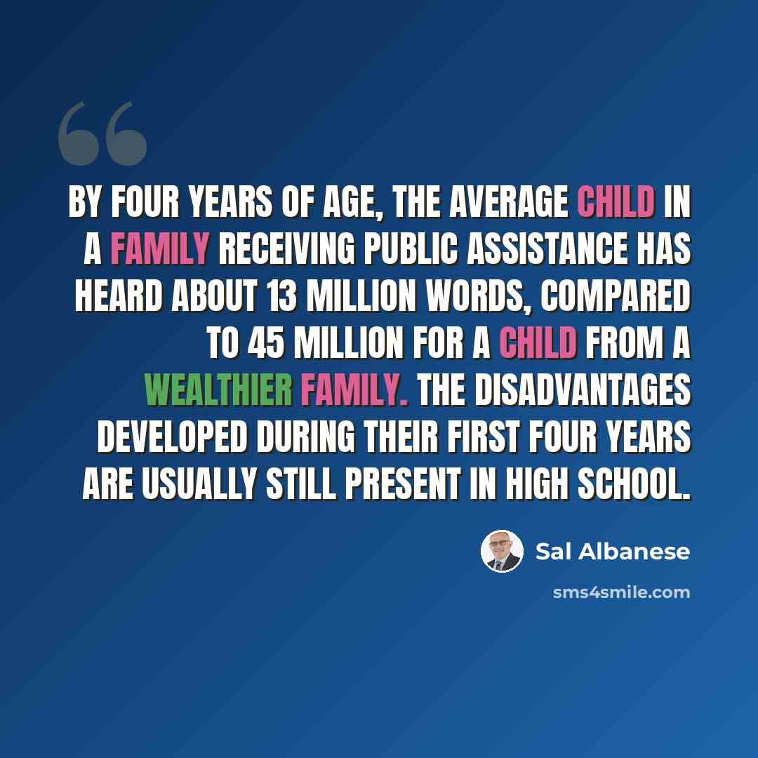 “By four years of age, the average child in a family receiving public assistance has heard about 13 million words, compared to 45 million for a child from a wealthier family. The disadvantages developed during their first four years are usually still present in high school.” quote by Sal Albanese