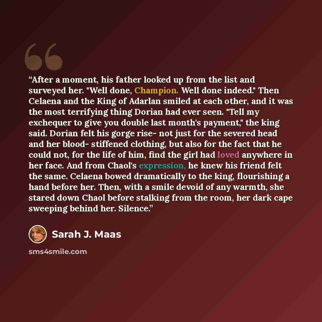 “After a moment, his father looked up from the list and surveyed her. "Well done, Champion. Well done indeed." Then Celaena and the King of Adarlan smiled at each other, and it was the most terrifying thing Dorian had ever seen. "Tell my exchequer to give you double last month's payment," the king…” quote by Sarah J. Maas