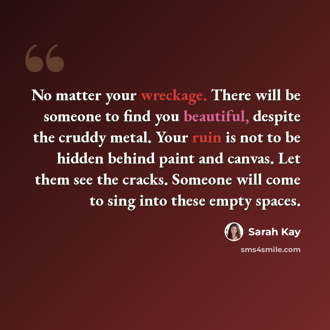 “No matter your wreckage. There will be someone to find you beautiful, despite the cruddy metal. Your ruin is not to be hidden behind paint and canvas. Let them see the cracks. Someone will come to sing into these empty spaces.” quote by Sarah Kay