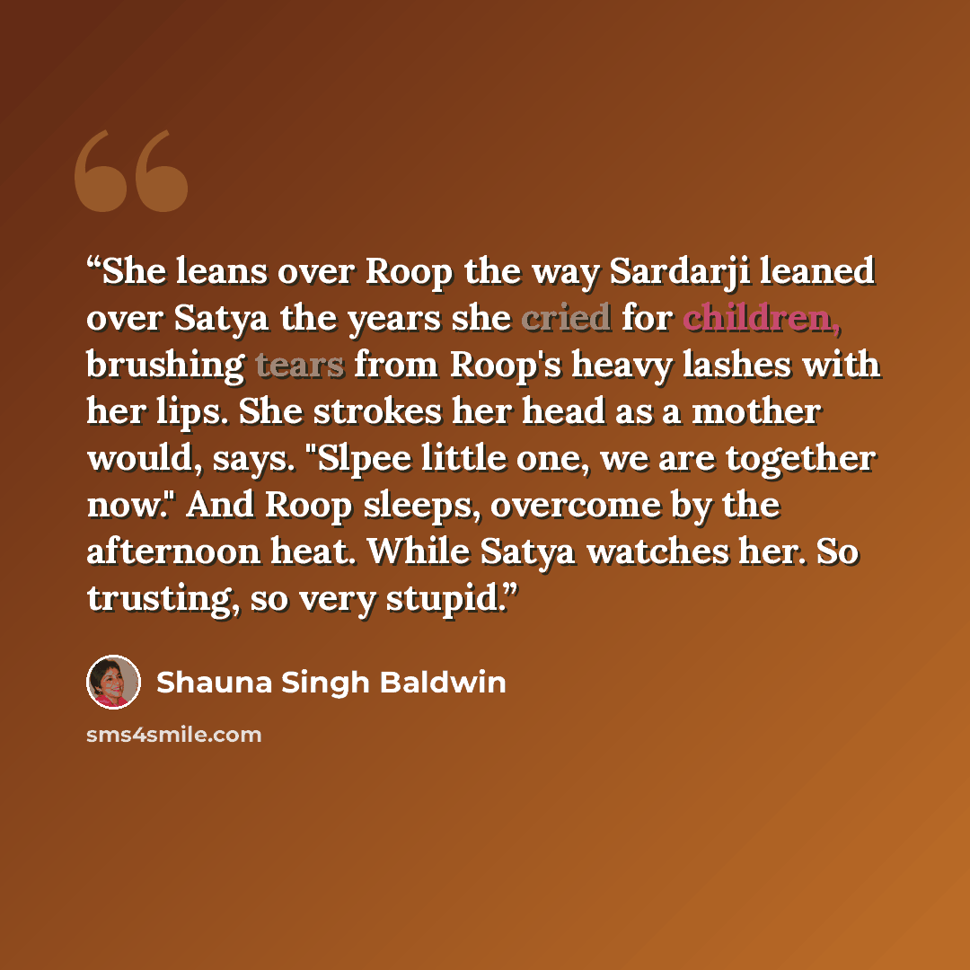 “She leans over Roop the way Sardarji leaned over Satya the years she cried for children, brushing tears from Roop's heavy lashes with her lips. She strokes her head as a mother would, says. "Slpee little one, we are together now." And Roop sleeps, overcome by the afternoon heat. While Satya…” quote by Shauna Singh Baldwin