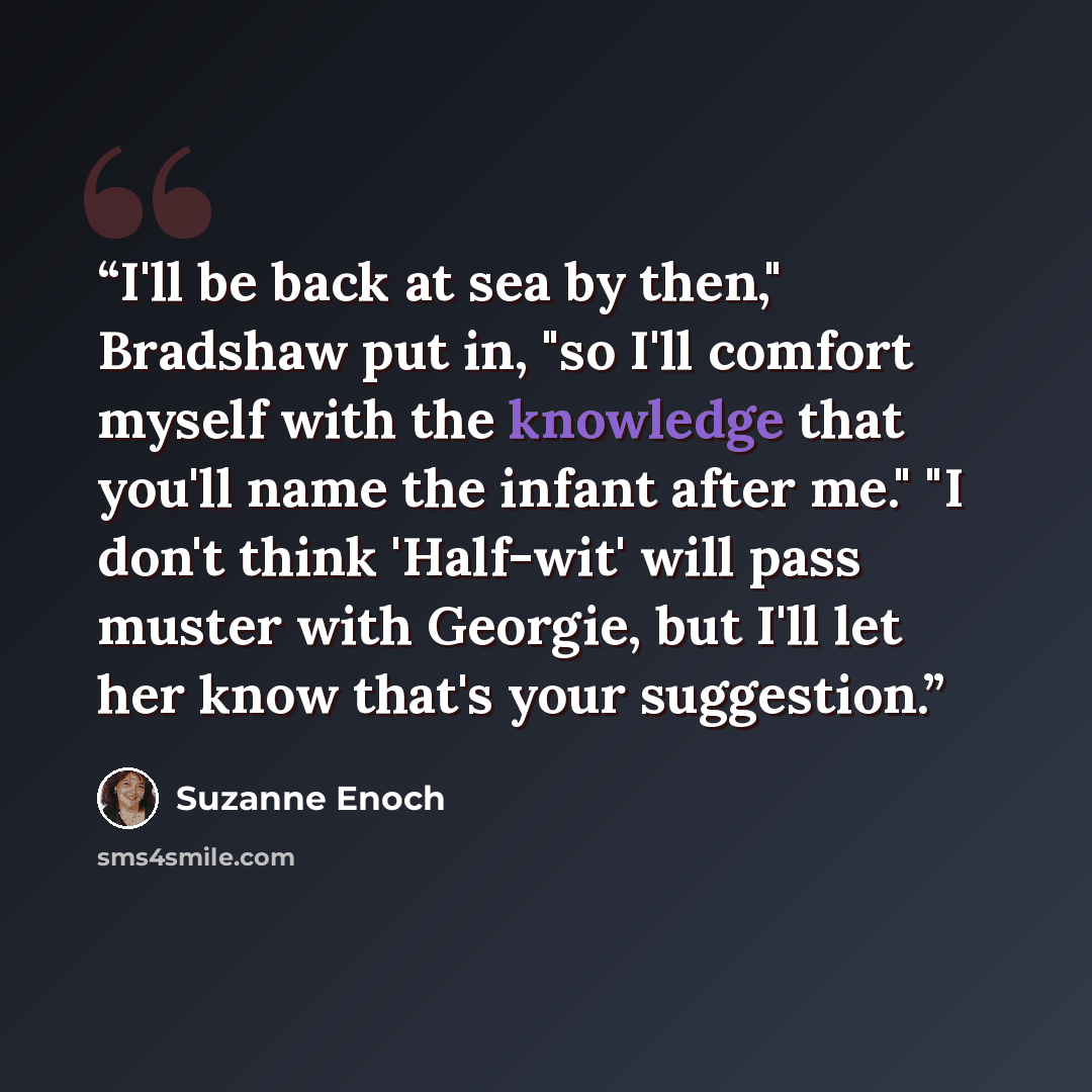 “I'll be back at sea by then," Bradshaw put in, "so I'll comfort myself with the knowledge that you'll name the infant after me." "I don't think 'Half-wit' will pass muster with Georgie, but I'll let her know that's your suggestion.” quote by Suzanne Enoch
