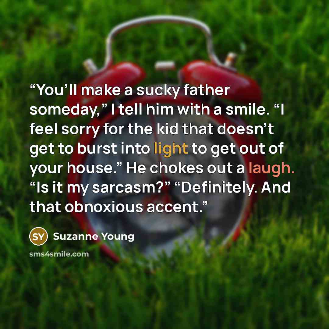 “You’ll make a sucky father someday,” I tell him with a smile. “I feel sorry for the kid that doesn’t get to burst into light to get out of your house.” He chokes out a laugh. “Is it my sarcasm?” “Definitely. And that obnoxious accent.” quote by Suzanne Young