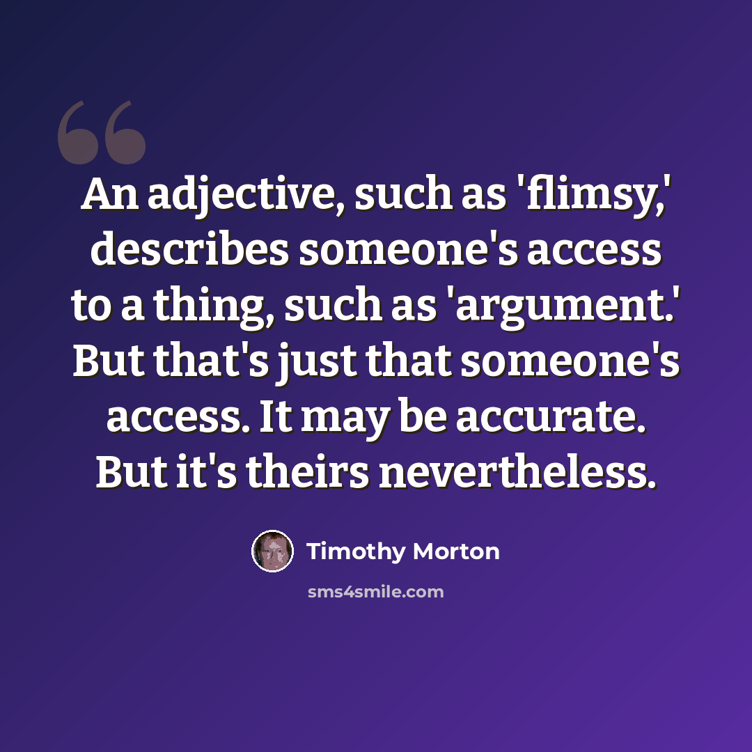 “An adjective, such as 'flimsy,' describes someone's access to a thing, such as 'argument.' But that's just that someone's access. It may be accurate. But it's theirs nevertheless.” quote by Timothy Morton