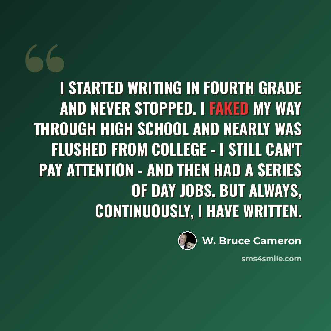 “I started writing in fourth grade and never stopped. I faked my way through high school and nearly was flushed from college - I still can't pay attention - and then had a series of day jobs. But always, continuously, I have written.” quote by W. Bruce Cameron