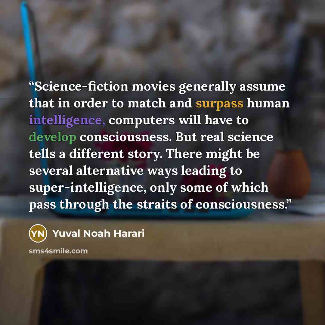 “Science-fiction movies generally assume that in order to match and surpass human intelligence, computers will have to develop consciousness. But real science tells a different story. There might be several alternative ways leading to super-intelligence, only some of which pass through the straits…” quote by Yuval Noah Harari