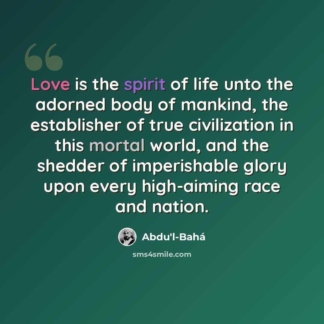 “Love is the spirit of life unto the adorned body of mankind, the establisher of true civilization in this mortal world, and the shedder of imperishable glory upon every high-aiming race and nation.” quote by Abdu'l-Bahá