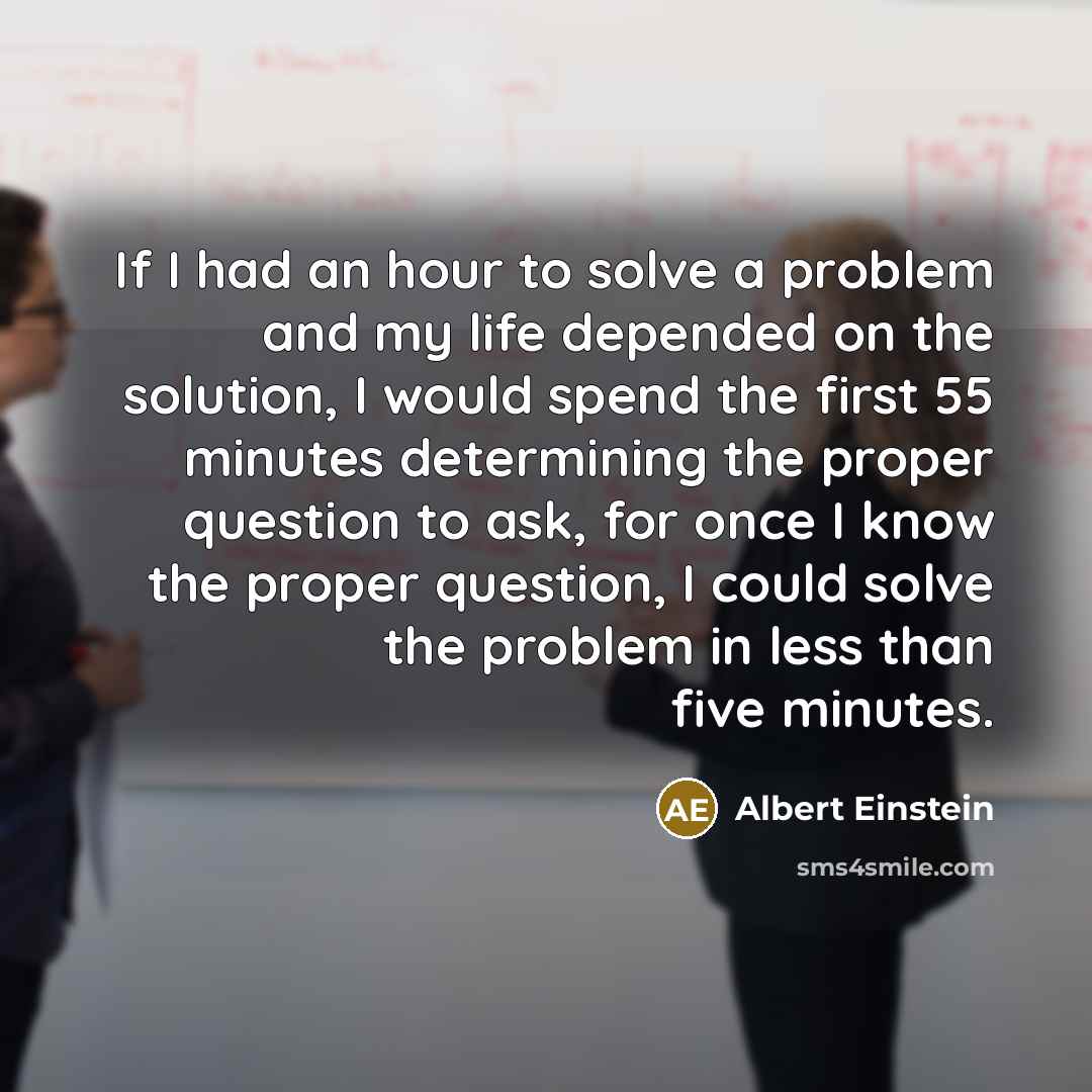 “If I had an hour to solve a problem and my life depended on the solution, I would spend the first 55 minutes determining the proper question to ask, for once I know the proper question, I could solve the problem in less than five minutes.” quote by Albert Einstein
