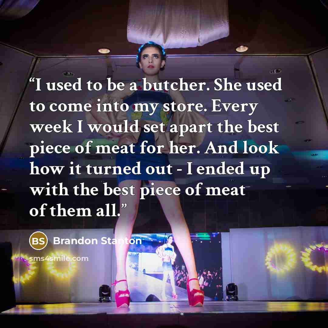 “I used to be a butcher. She used to come into my store. Every week I would set apart the best piece of meat for her. And look how it turned out - I ended up with the best piece of meat of them all.” quote by Brandon Stanton