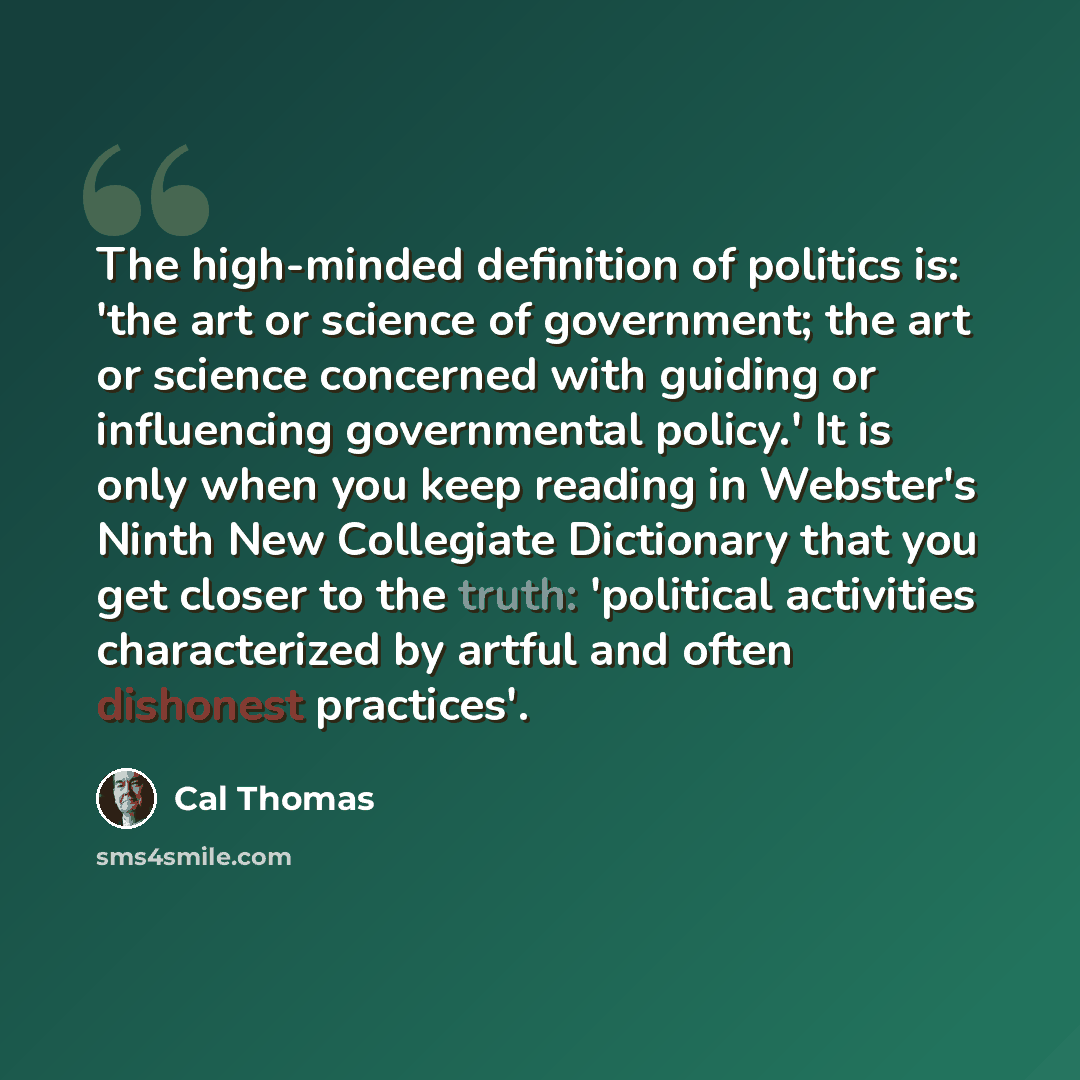 “The high-minded definition of politics is: 'the art or science of government; the art or science concerned with guiding or influencing governmental policy.' It is only when you keep reading in Webster's Ninth New Collegiate Dictionary that you get closer to the truth: 'political activities…” quote by Cal Thomas